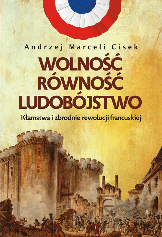 WOLNOŚĆ, RÓWNOŚĆ, LUDOBÓJSTWO. Kłamstwa i zbrodnie rewolucji francuskiej
